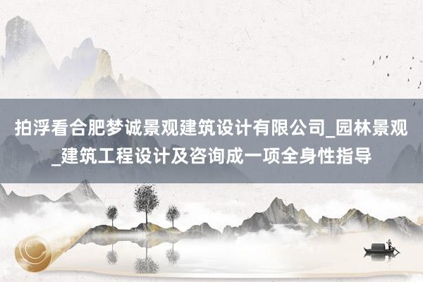拍浮看合肥梦诚景观建筑设计有限公司_园林景观_建筑工程设计及咨询成一项全身性指导