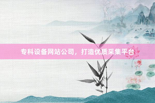 专科设备网站公司，打造优质采集平台